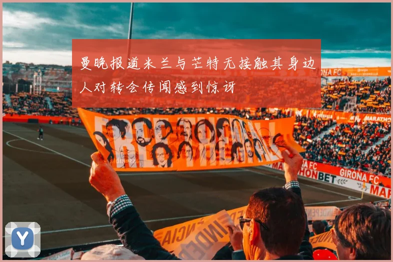 曼晚报道米兰与芒特无接触其身边人对转会传闻感到惊讶