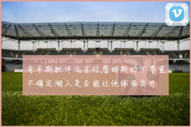 考辛斯批评流言对詹姆斯的不尊重不确定湖人是否能让他体面离开