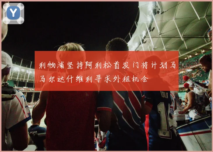 利物浦坚持阿利松首发门将计划马马尔达什维利寻求外租机会