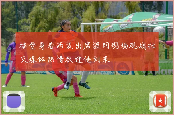 福登身着西装出席温网现场观战社交媒体热情欢迎他到来