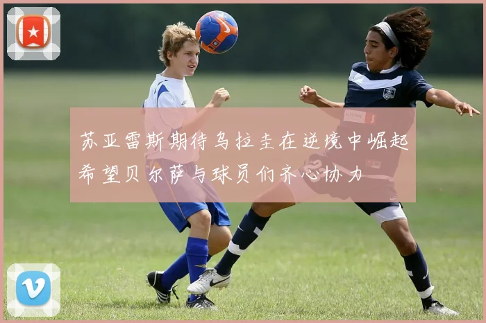 苏亚雷斯期待乌拉圭在逆境中崛起希望贝尔萨与球员们齐心协力