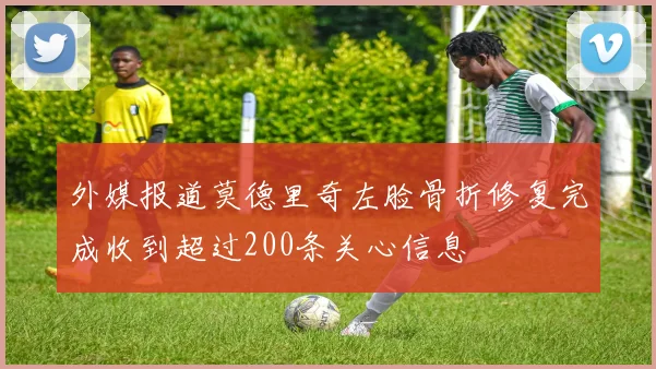 外媒报道莫德里奇左脸骨折修复完成收到超过200条关心信息