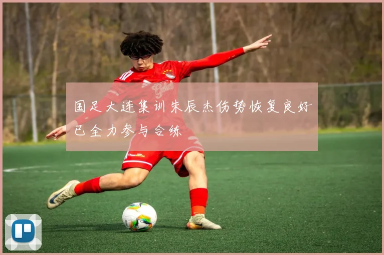 国足大连集训朱辰杰伤势恢复良好已全力参与合练
