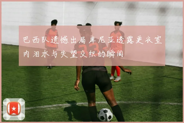 巴西队遗憾出局库尼亚透露更衣室内泪水与失望交织的瞬间