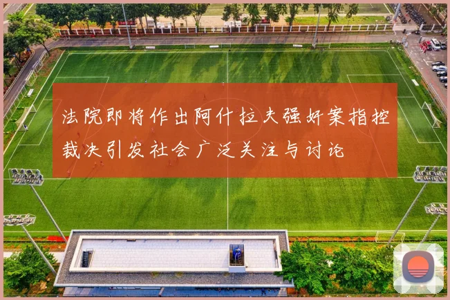 法院即将作出阿什拉夫强奸案指控裁决引发社会广泛关注与讨论