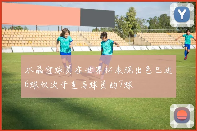 水晶宫球员在世界杯表现出色已进6球仅次于皇马球员的7球