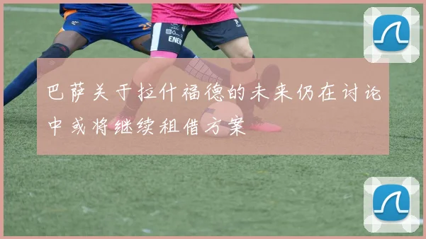 巴萨关于拉什福德的未来仍在讨论中或将继续租借方案