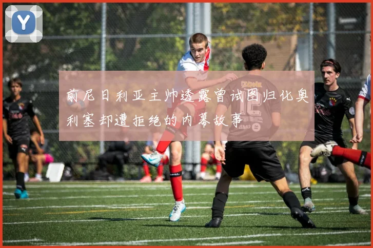 前尼日利亚主帅透露曾试图归化奥利塞却遭拒绝的内幕故事