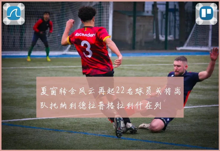夏窗转会风云再起22名球员或将离队托纳利德拉普格拉利什在列