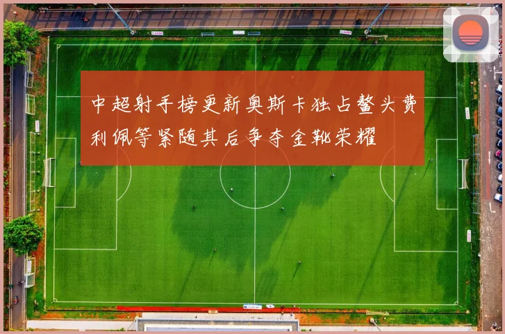 中超射手榜更新奥斯卡独占鳌头费利佩等紧随其后争夺金靴荣耀