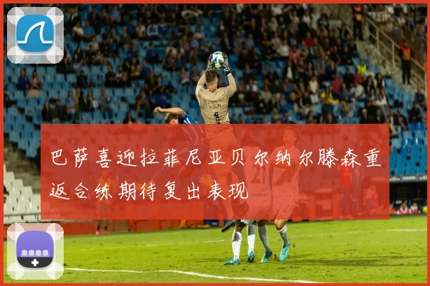 巴萨喜迎拉菲尼亚贝尔纳尔滕森重返合练期待复出表现