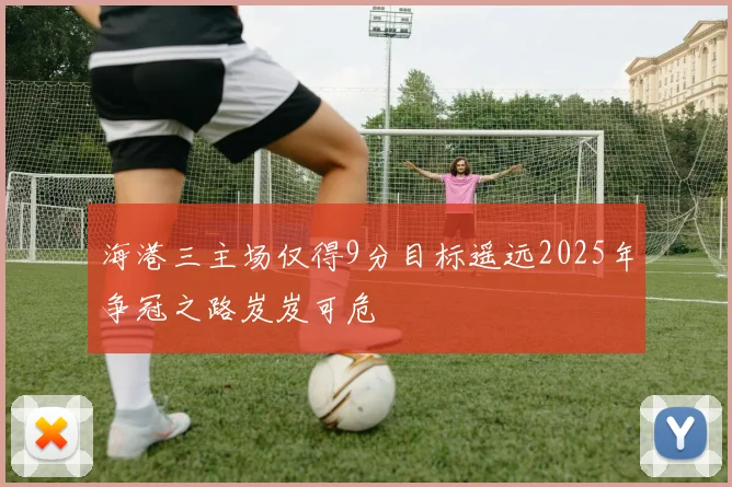 海港三主场仅得9分目标遥远2025年争冠之路岌岌可危