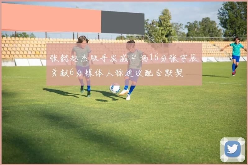 张懿赵杰联手发威半场16分张宇辰贡献6分媒体人称进攻配合默契