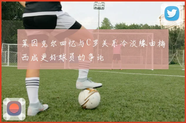 莱因克尔回忆与C罗关系冷淡缘由梅西成更好球员的争论