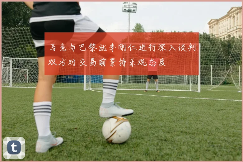 马竞与巴黎就李刚仁进行深入谈判双方对交易前景持乐观态度