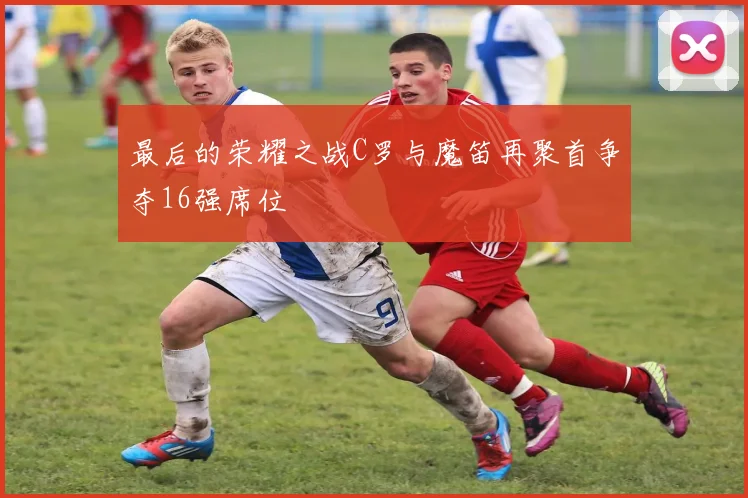 最后的荣耀之战C罗与魔笛再聚首争夺16强席位