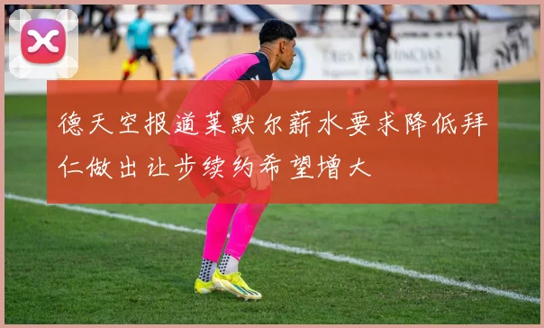 德天空报道莱默尔薪水要求降低拜仁做出让步续约希望增大