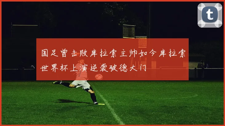 国足曾击败库拉索主帅如今库拉索世界杯上演逆袭破德大门
