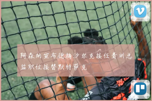 阿森纳宣布德梅沙尔克接任青训总监职位接替默特萨克
