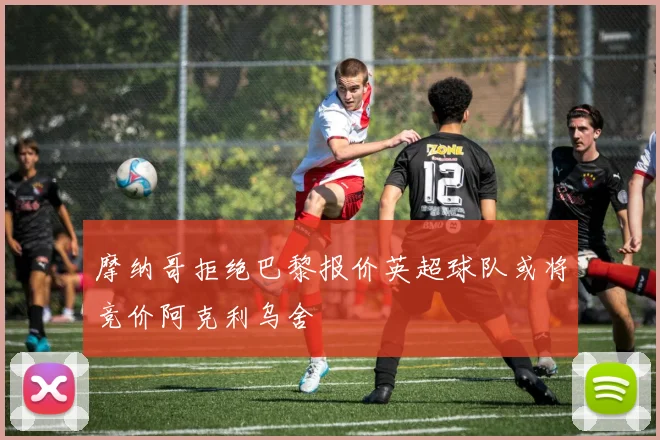 摩纳哥拒绝巴黎报价英超球队或将竞价阿克利乌舍