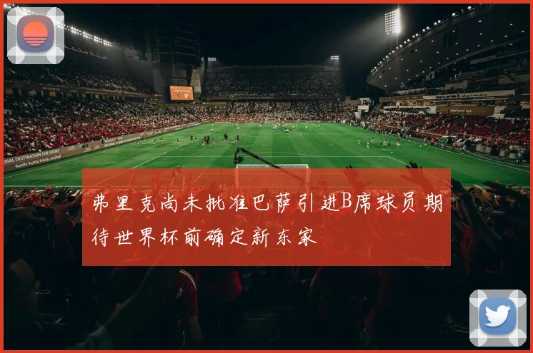 弗里克尚未批准巴萨引进B席球员期待世界杯前确定新东家