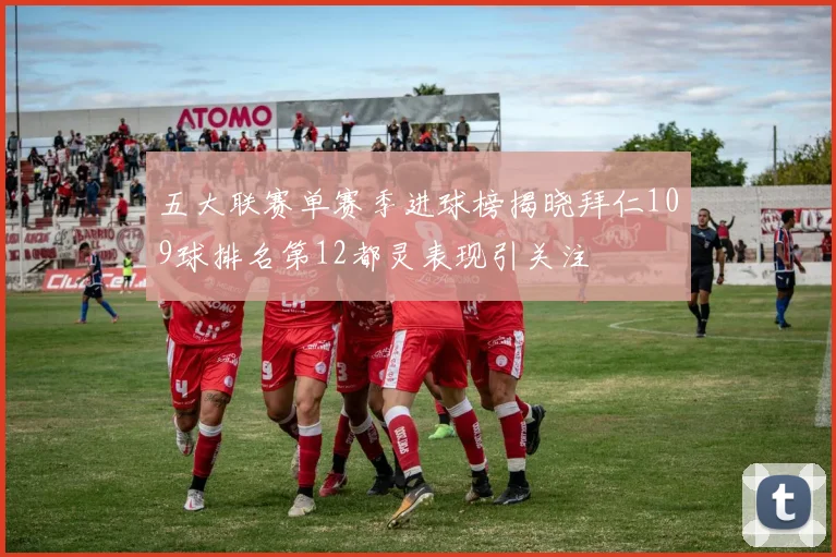 五大联赛单赛季进球榜揭晓拜仁109球排名第12都灵表现引关注